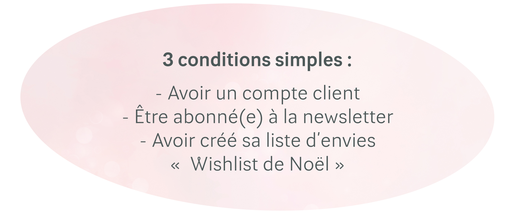3 conditions simples :
- Avoir un compte client
- Être abonné(e) à la newsletter
- Avoir créé sa liste d’envies«  Wishlist de Noël »